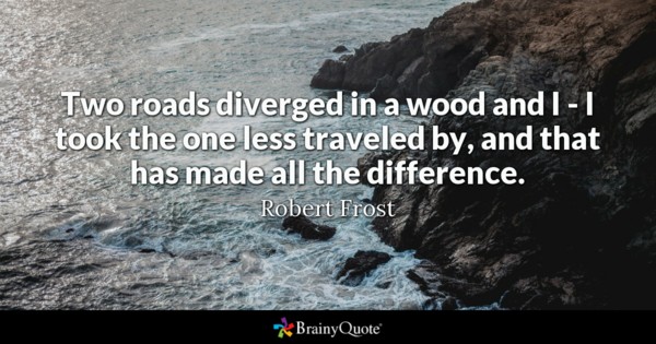 Two roads diverged in a wood and I – I took the one less traveled by, and that has made all the difference.